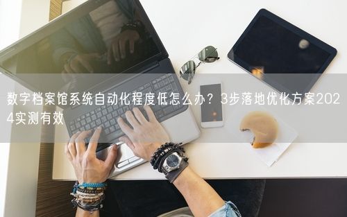 数字档案馆系统自动化程度低怎么办？3步落地优化方案2024实测有效