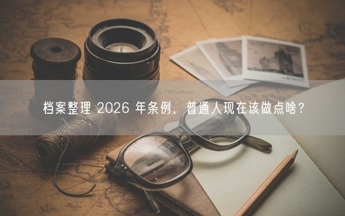 档案整理 2026 年条例,普通人现在该做点啥?