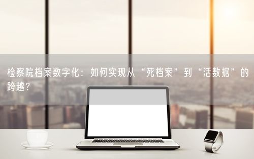 检察院档案数字化：如何实现从“死档案”到“活数据”的跨越？