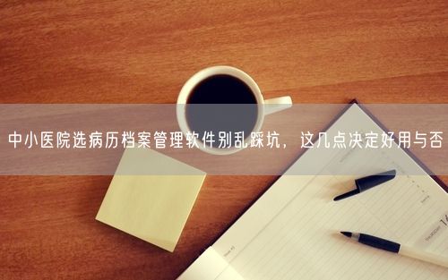 中小医院选病历档案管理软件别乱踩坑，这几点决定好用与否