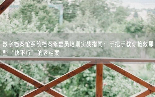 数字档案馆系统档案修复员培训实战指南：手把手教你抢救那些“快不行”的老档案