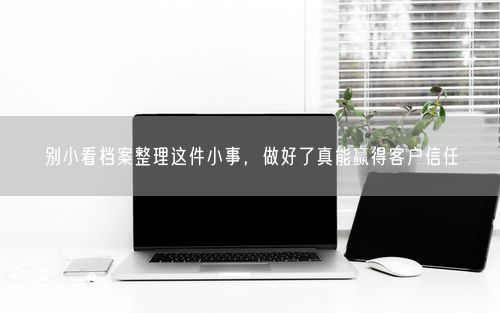 别小看档案整理这件小事，做好了真能赢得客户信任