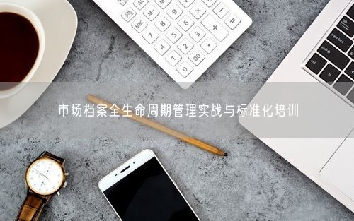 市场档案全生命周期管理实战与标准化培训