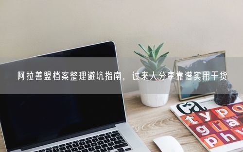 阿拉善盟档案整理避坑指南，过来人分享靠谱实用干货