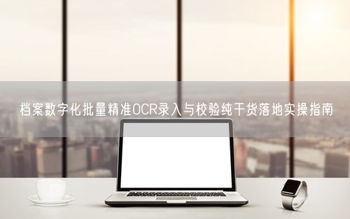 档案数字化批量精准OCR录入与校验纯干货落地实操指南