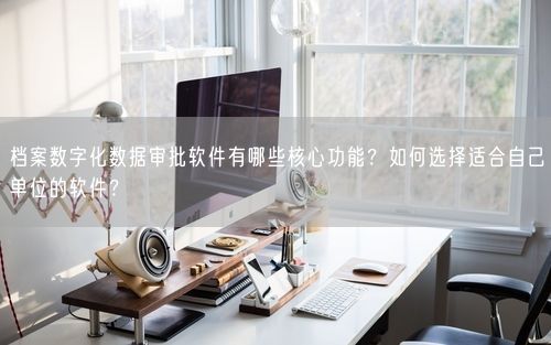 档案数字化数据审批软件有哪些核心功能？如何选择适合自己单位的软件？
