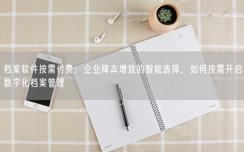 档案软件按需付费：企业降本增效的智能选择，如何按需开启数字化档案管理