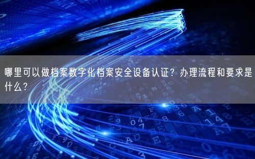 哪里可以做档案数字化档案安全设备认证？办理流程和要求是什么？