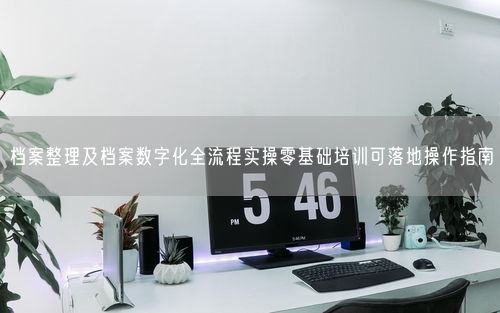 档案整理及档案数字化全流程实操零基础培训可落地操作指南