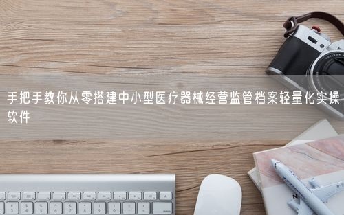 手把手教你从零搭建中小型医疗器械经营监管档案轻量化实操软件