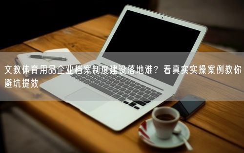 文教体育用品企业档案制度建设落地难？看真实实操案例教你避坑提效