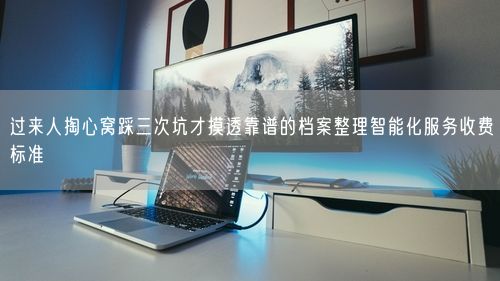 过来人掏心窝踩三次坑才摸透靠谱的档案整理智能化服务收费标准