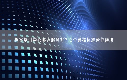 档案培训中心哪家服务好？3个硬核标准帮你避坑