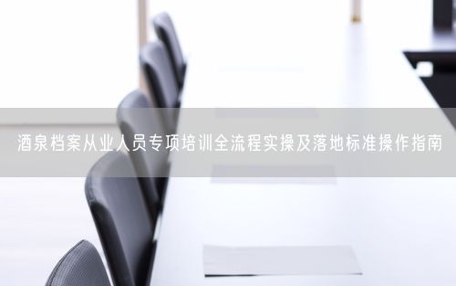 酒泉档案从业人员专项培训全流程实操及落地标准操作指南