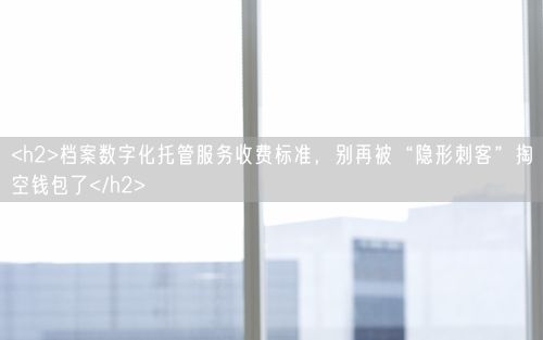 <h2>档案数字化托管服务收费标准，别再被“隐形刺客”掏空钱包了</h2>