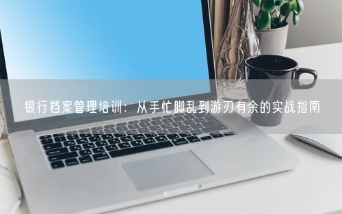 银行档案管理培训：从手忙脚乱到游刃有余的实战指南
