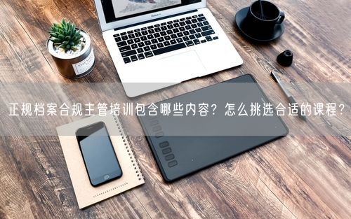 正规档案合规主管培训包含哪些内容？怎么挑选合适的课程？