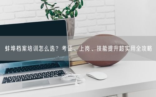 蚌埠档案培训怎么选？考证、上岗、技能提升超实用全攻略