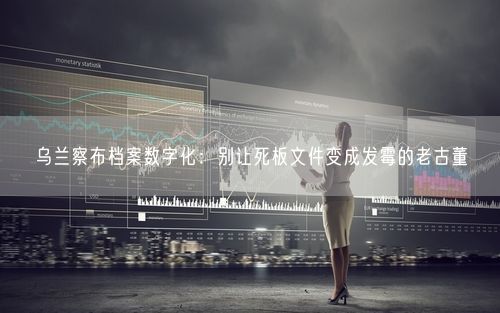 乌兰察布档案数字化：别让死板文件变成发霉的老古董