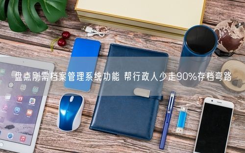 盘点刚需档案管理系统功能 帮行政人少走90%存档弯路