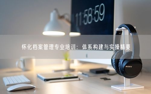 怀化档案管理专业培训：体系构建与实操精要