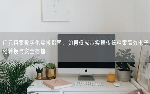 广元档案数字化实操指南：如何低成本实现传统档案高效电子化转换与安全存储