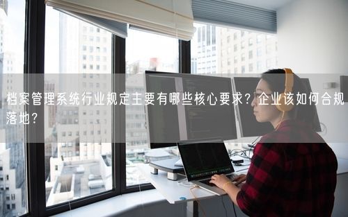 档案管理系统行业规定主要有哪些核心要求？企业该如何合规落地？