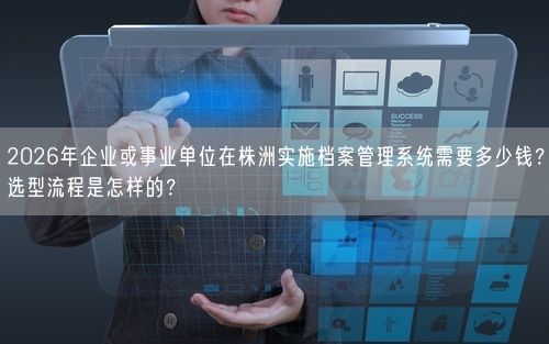 2026年企业或事业单位在株洲实施档案管理系统需要多少钱？选型流程是怎样的？