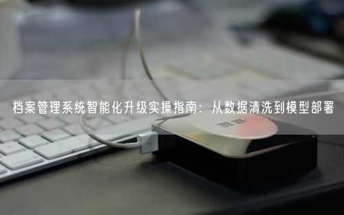 档案管理系统智能化升级实操指南：从数据清洗到模型部署