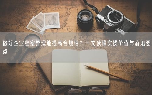 做好企业档案整理能提高合规性？一文读懂实操价值与落地要点