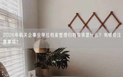 2026年机关企事业单位档案整理归档要求是什么？有哪些注意事项？