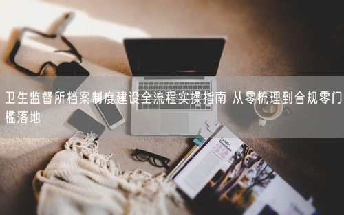 卫生监督所档案制度建设全流程实操指南 从零梳理到合规零门槛落地