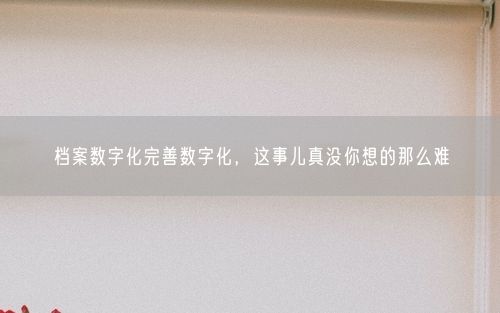 档案数字化完善数字化，这事儿真没你想的那么难