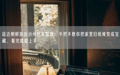 延边朝鲜族自治州档案整理：手把手教你把家里旧纸堆变成宝藏，看完就能上手