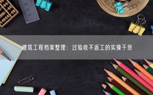 建筑工程档案整理：过验收不返工的实操干货