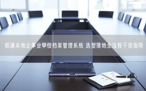 昭通本地企事业单位档案管理系统 选型落地全流程干货指南