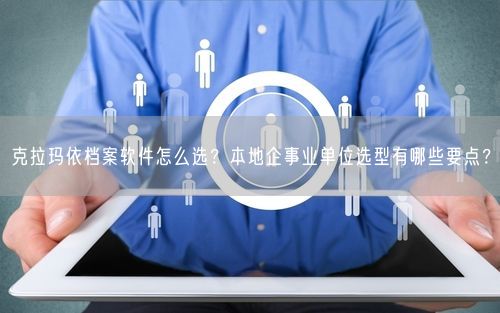 克拉玛依档案软件怎么选？本地企事业单位选型有哪些要点？