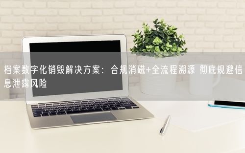档案数字化销毁解决方案：合规消磁+全流程溯源 彻底规避信息泄露风险