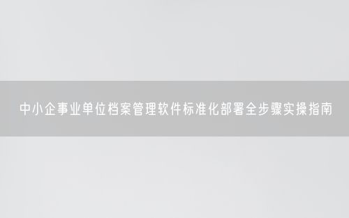 中小企事业单位档案管理软件标准化部署全步骤实操指南