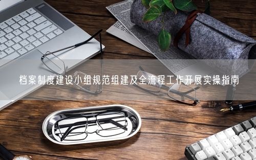 档案制度建设小组规范组建及全流程工作开展实操指南