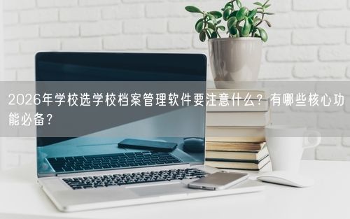 2026年学校选学校档案管理软件要注意什么？有哪些核心功能必备？
