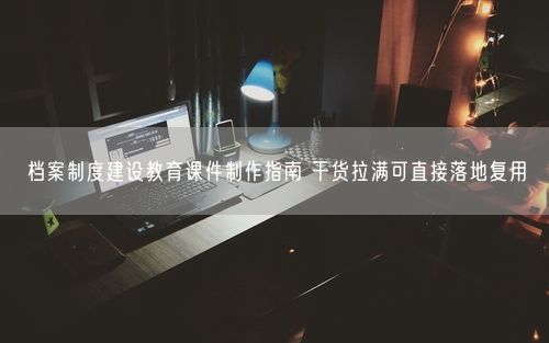 档案制度建设教育课件制作指南 干货拉满可直接落地复用