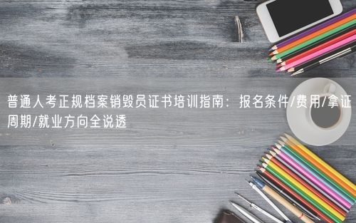 普通人考正规档案销毁员证书培训指南：报名条件/费用/拿证周期/就业方向全说透