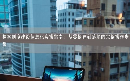 档案制度建设信息化实操指南：从零搭建到落地的完整操作步骤
