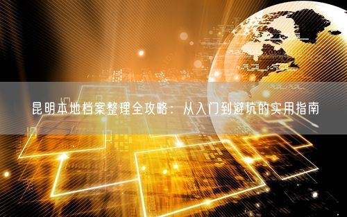 昆明本地档案整理全攻略：从入门到避坑的实用指南