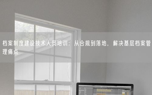 档案制度建设技术人员培训:从合规到落地,解决基层档案管理痛点