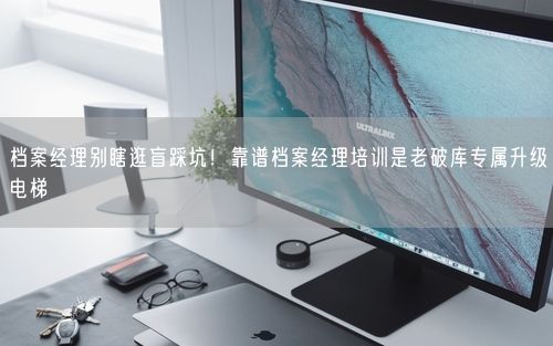 档案经理别瞎逛盲踩坑！靠谱档案经理培训是老破库专属升级电梯