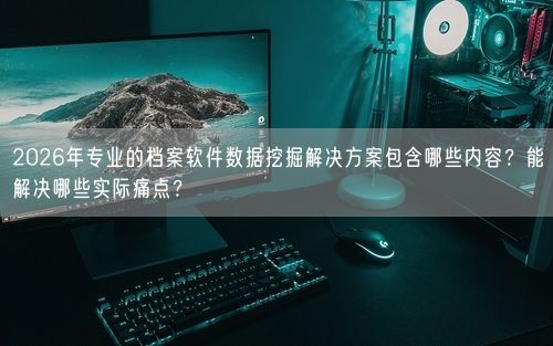 2026年专业的档案软件数据挖掘解决方案包含哪些内容？能解决哪些实际痛点？