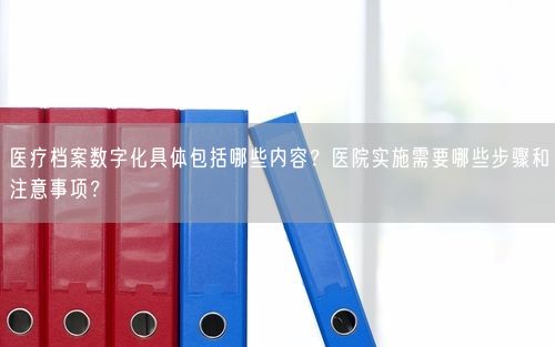 医疗档案数字化具体包括哪些内容？医院实施需要哪些步骤和注意事项？