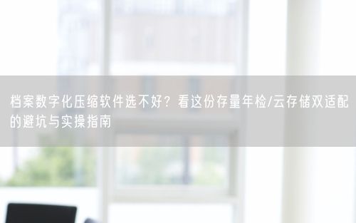 档案数字化压缩软件选不好？看这份存量年检/云存储双适配的避坑与实操指南
